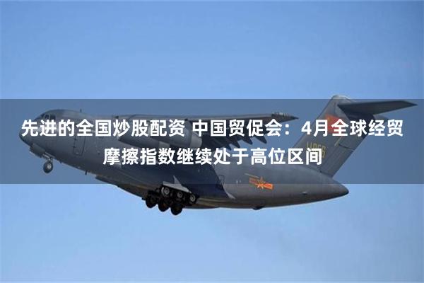 先进的全国炒股配资 中国贸促会：4月全球经贸摩擦指数继续处于高位区间