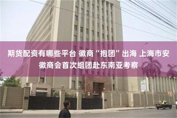 期货配资有哪些平台 徽商“抱团”出海 上海市安徽商会首次组团赴东南亚考察