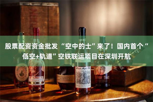 股票配资资金批发 “空中的士”来了！国内首个“低空+轨道”空铁联运项目在深圳开航