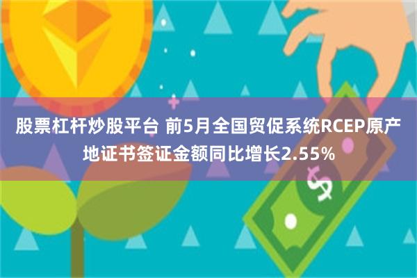 股票杠杆炒股平台 前5月全国贸促系统RCEP原产地证书签证金额同比增长2.55%