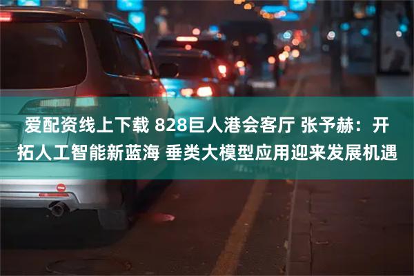 爱配资线上下载 828巨人港会客厅 张予赫：开拓人工智能新蓝海 垂类大模型应用迎来发展机遇