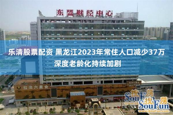 乐清股票配资 黑龙江2023年常住人口减少37万 深度老龄化持续加剧