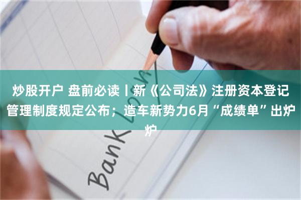 炒股开户 盘前必读丨新《公司法》注册资本登记管理制度规定公布；造车新势力6月“成绩单”出炉