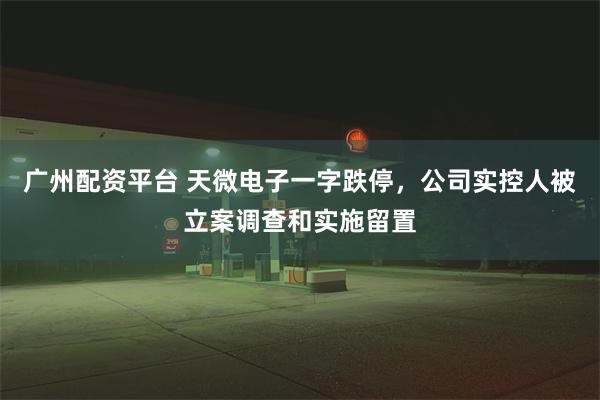 广州配资平台 天微电子一字跌停，公司实控人被立案调查和实施留置