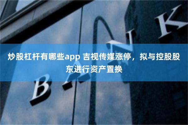 炒股杠杆有哪些app 吉视传媒涨停，拟与控股股东进行资产置换