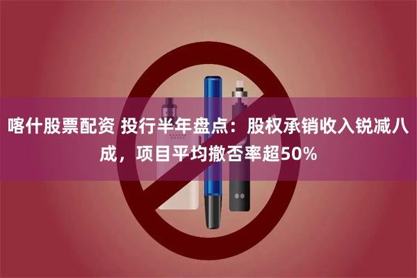 喀什股票配资 投行半年盘点：股权承销收入锐减八成，项目平均撤否率超50%