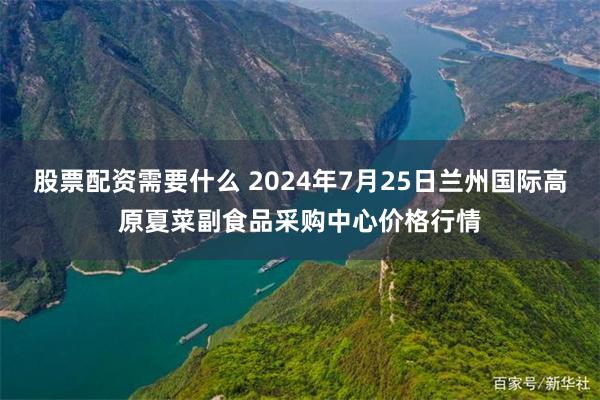 股票配资需要什么 2024年7月25日兰州国际高原夏菜副食品采购中心价格行情