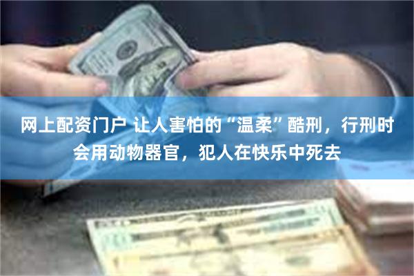 网上配资门户 让人害怕的“温柔”酷刑，行刑时会用动物器官，犯人在快乐中死去