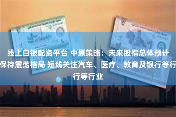 线上白银配资平台 中原策略：未来股指总体预计将保持震荡格局 短线关注汽车、医疗、教育及银行等行业