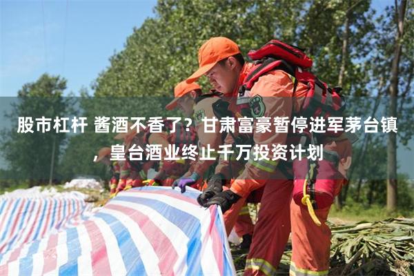 股市杠杆 酱酒不香了？甘肃富豪暂停进军茅台镇，皇台酒业终止千万投资计划