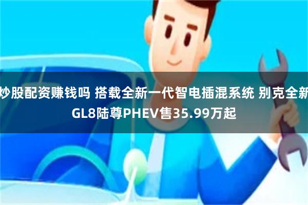 炒股配资赚钱吗 搭载全新一代智电插混系统 别克全新GL8陆尊PHEV售35.99万起