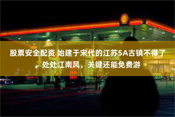 股票安全配资 始建于宋代的江苏5A古镇不得了，处处江南风，关键还能免费游