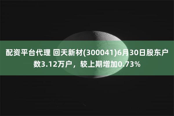 配资平台代理 回天新材(300041)6月30日股东户数3.12万户，较上期增加0.73%