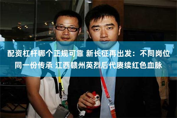 配资杠杆哪个正规可靠 新长征再出发：不同岗位同一份传承 江西赣州英烈后代赓续红色血脉