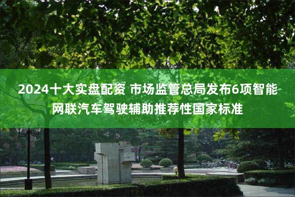 2024十大实盘配资 市场监管总局发布6项智能网联汽车驾驶辅助推荐性国家标准