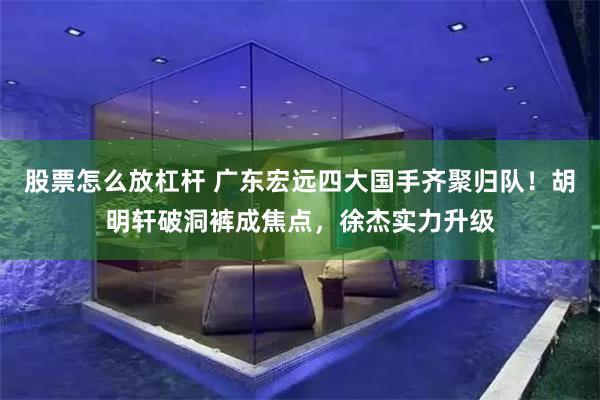 股票怎么放杠杆 广东宏远四大国手齐聚归队！胡明轩破洞裤成焦点，徐杰实力升级