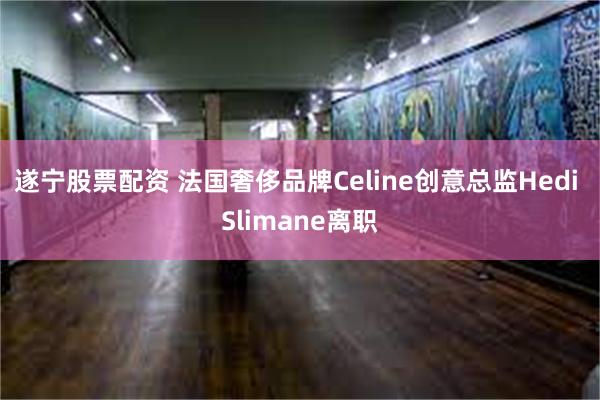 遂宁股票配资 法国奢侈品牌Celine创意总监Hedi Slimane离职