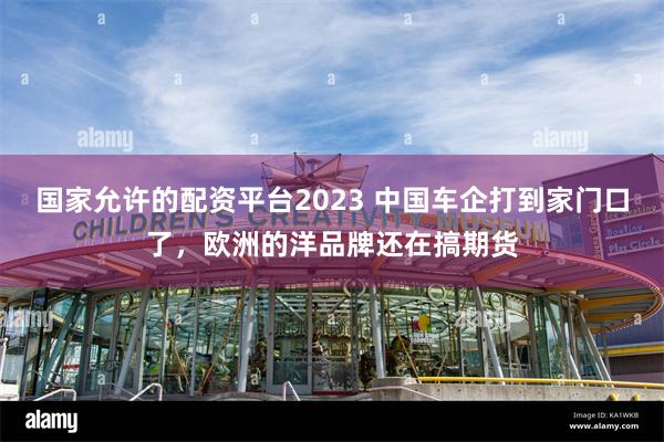 国家允许的配资平台2023 中国车企打到家门口了，欧洲的洋品牌还在搞期货