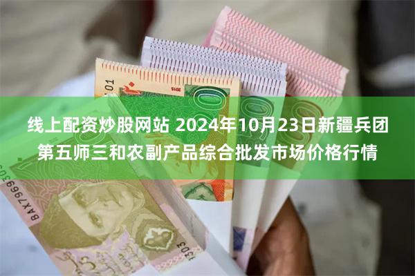 线上配资炒股网站 2024年10月23日新疆兵团第五师三和农副产品综合批发市场价格行情