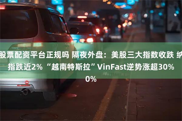 股票配资平台正规吗 隔夜外盘：美股三大指数收跌 纳指跌近2% “越南特斯拉”VinFast逆势涨超30%