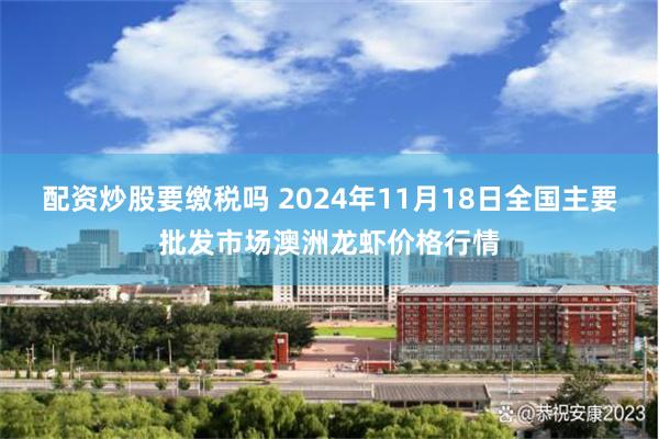 配资炒股要缴税吗 2024年11月18日全国主要批发市场澳洲龙虾价格行情