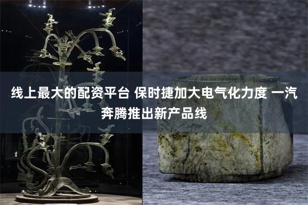 线上最大的配资平台 保时捷加大电气化力度 一汽奔腾推出新产品线