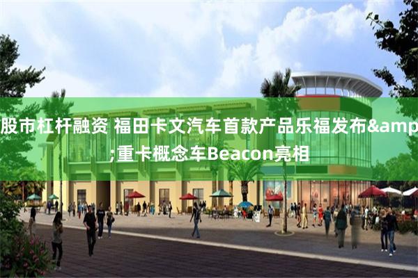 股市杠杆融资 福田卡文汽车首款产品乐福发布&重卡概念车Beacon亮相