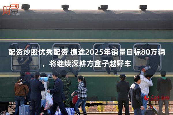 配资炒股优秀配资 捷途2025年销量目标80万辆，将继续深耕方盒子越野车