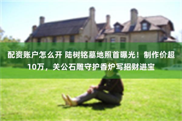 配资账户怎么开 陆树铭墓地照首曝光！制作价超10万，关公石雕守护香炉写招财进宝