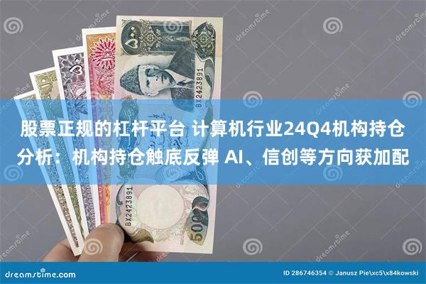 股票正规的杠杆平台 计算机行业24Q4机构持仓分析：机构持仓触底反弹 AI、信创等方向获加配