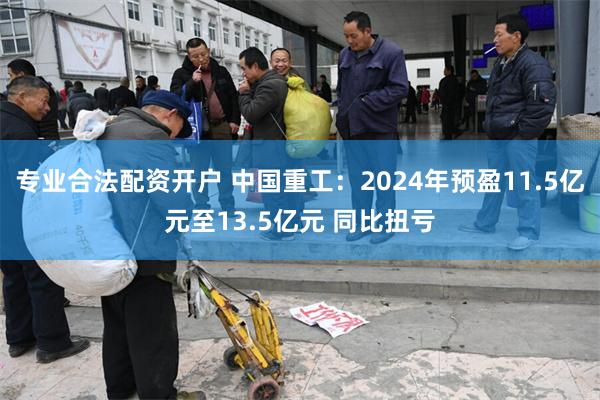 专业合法配资开户 中国重工：2024年预盈11.5亿元至13.5亿元 同比扭亏