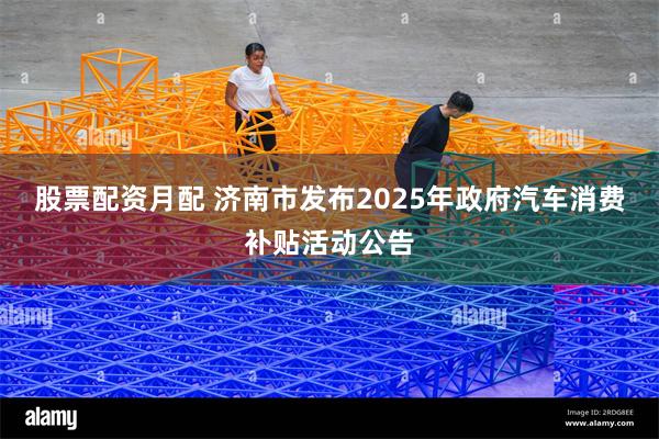 股票配资月配 济南市发布2025年政府汽车消费补贴活动公告