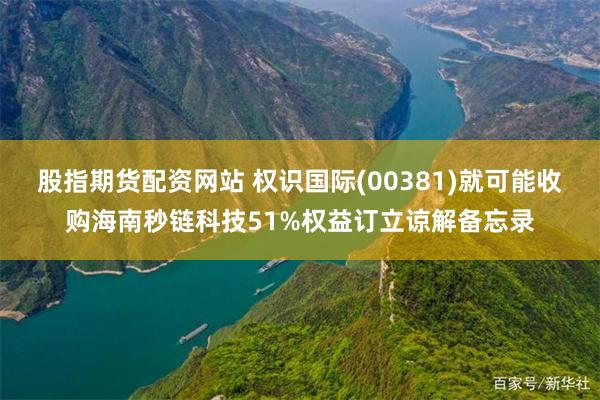 股指期货配资网站 权识国际(00381)就可能收购海南秒链科技51%权益订立谅解备忘录